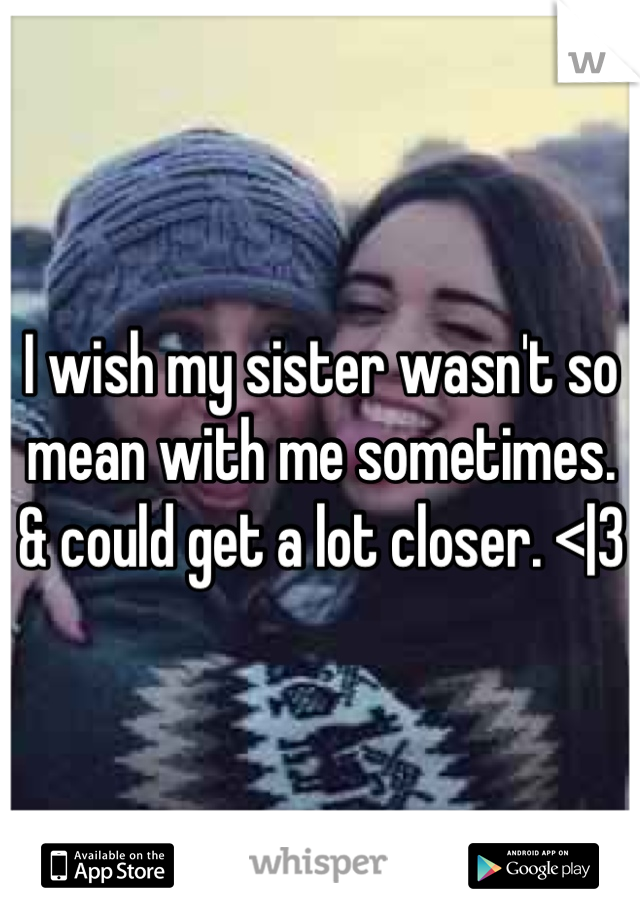 I wish my sister wasn't so mean with me sometimes. & could get a lot closer. <|3