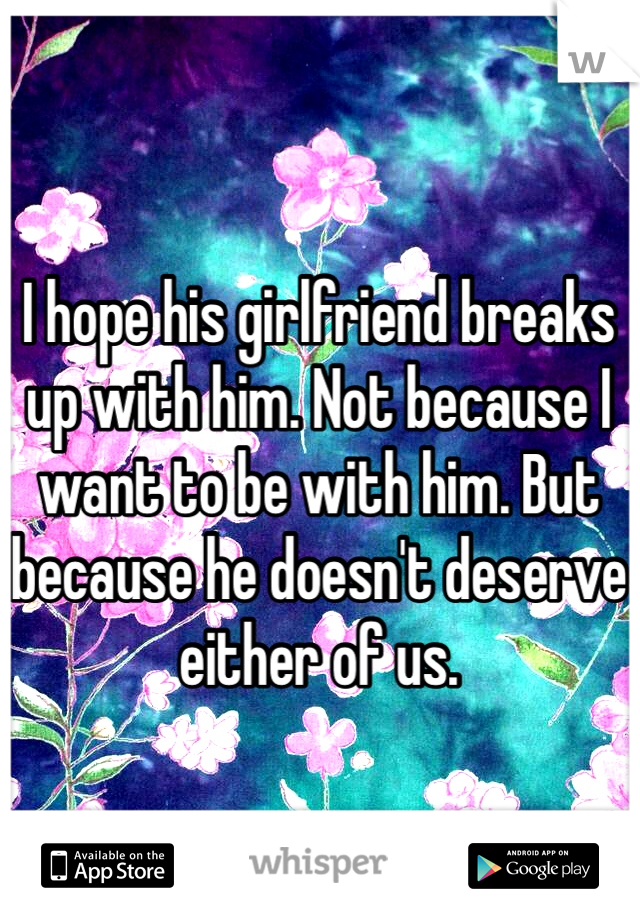 I hope his girlfriend breaks up with him. Not because I want to be with him. But because he doesn't deserve either of us. 