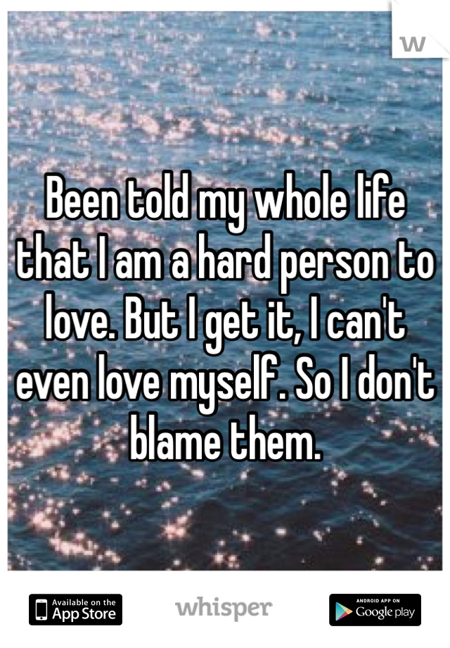Been told my whole life that I am a hard person to love. But I get it, I can't even love myself. So I don't blame them.