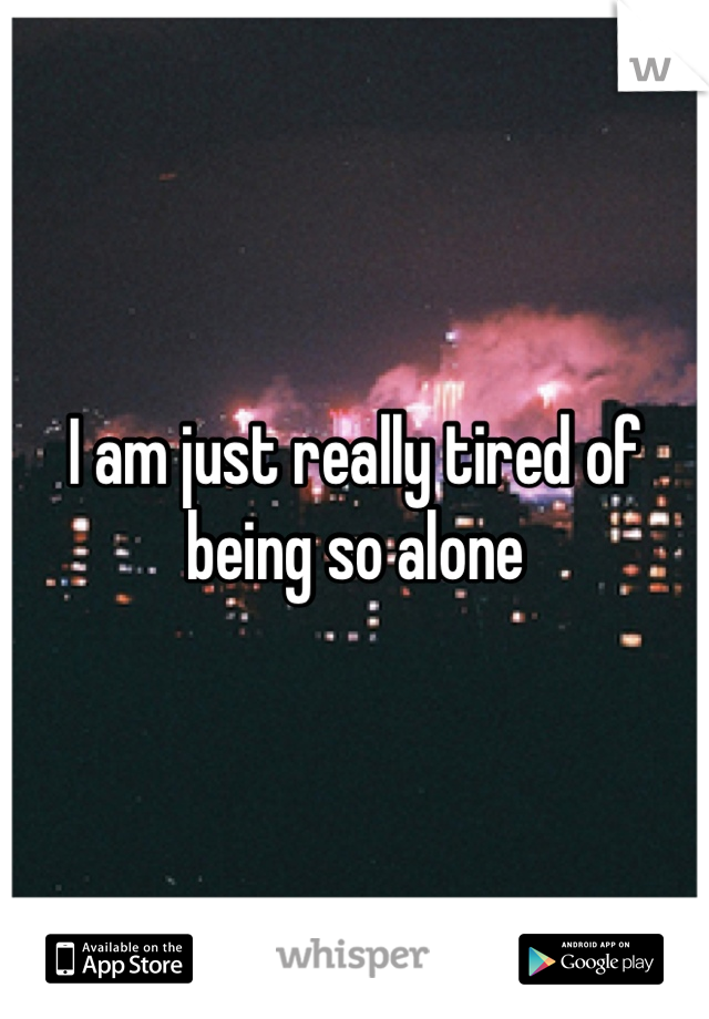 I am just really tired of being so alone