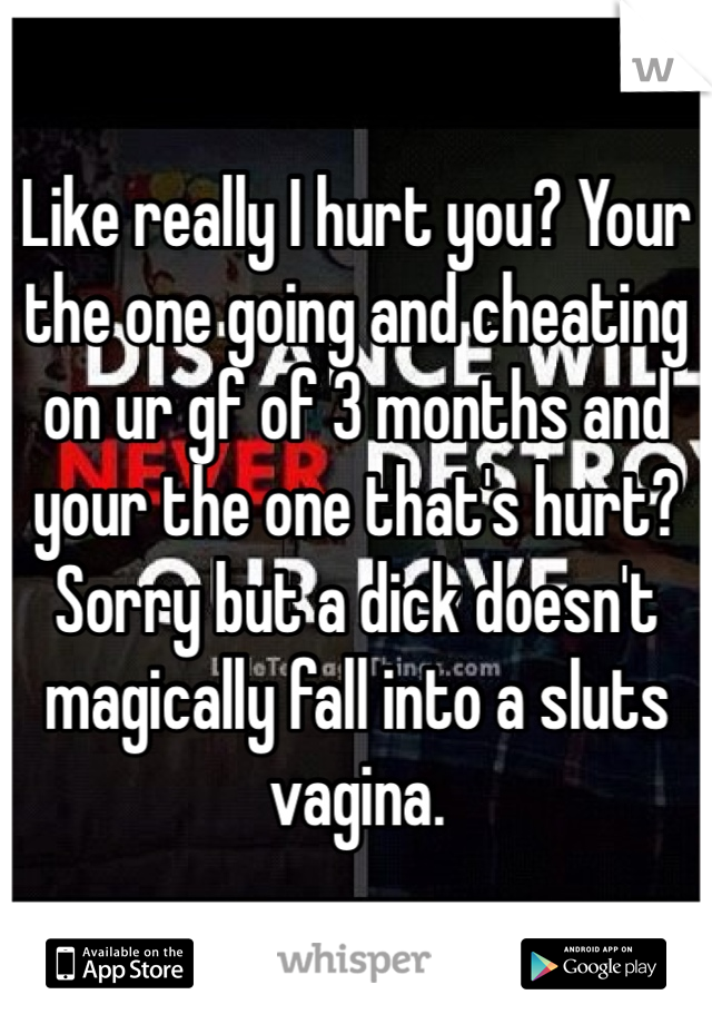 Like really I hurt you? Your the one going and cheating on ur gf of 3 months and your the one that's hurt? Sorry but a dick doesn't magically fall into a sluts vagina.