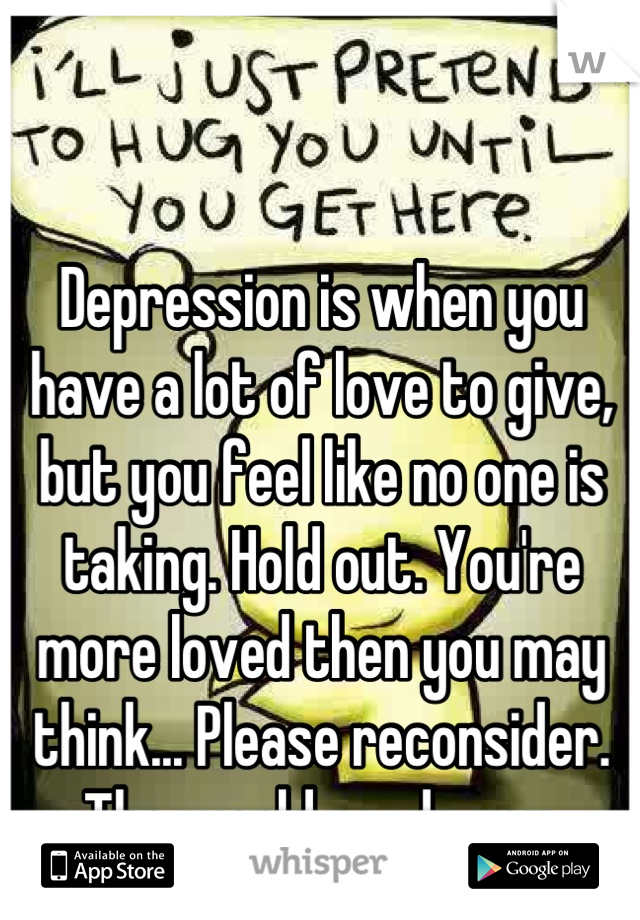 Depression is when you have a lot of love to give, but you feel like no one is taking. Hold out. You're more loved then you may think... Please reconsider. The world needs you.