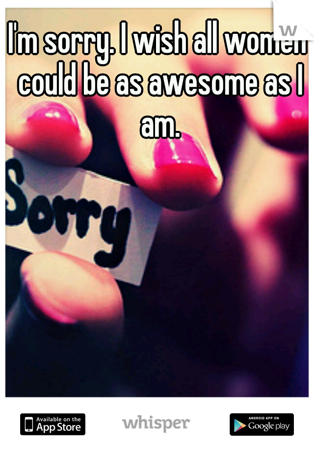 I'm sorry. I wish all women could be as awesome as I am.
