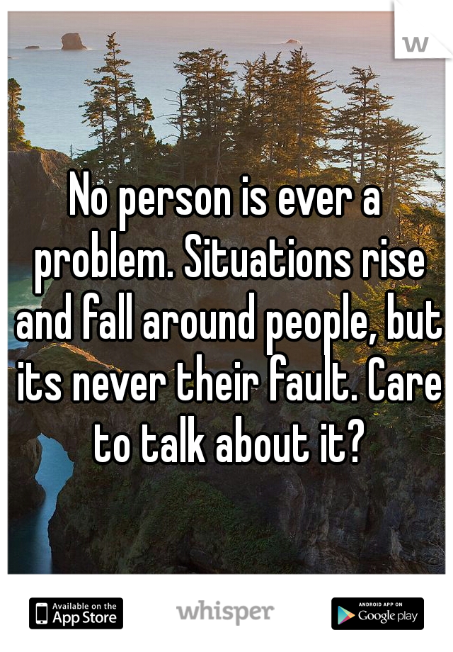 No person is ever a problem. Situations rise and fall around people, but its never their fault. Care to talk about it?