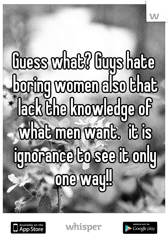 Guess what? Guys hate boring women also that lack the knowledge of what men want.
it is ignorance to see it only one way!! 