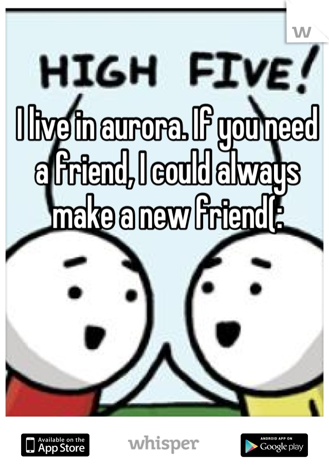 I live in aurora. If you need a friend, I could always make a new friend(: