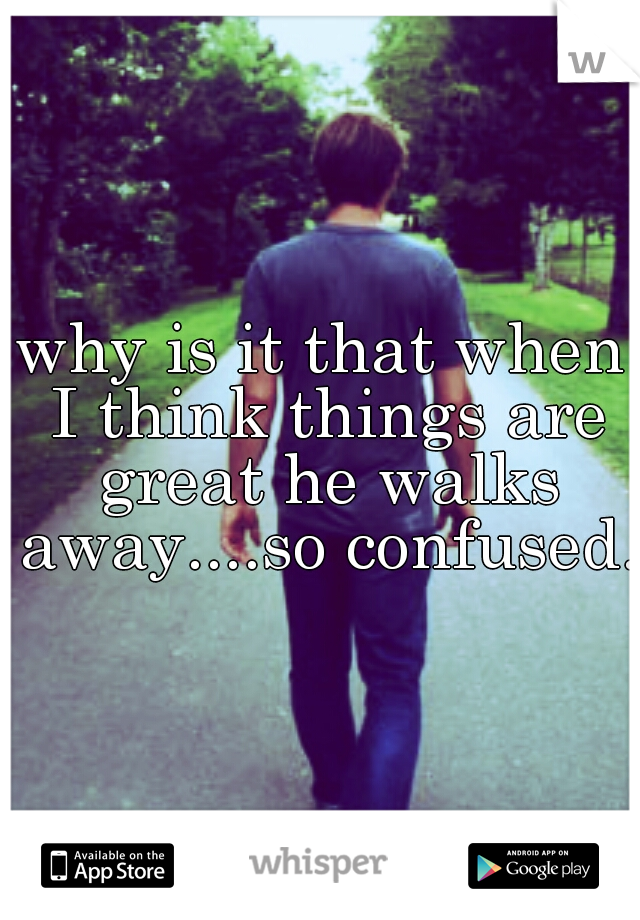 why is it that when I think things are great he walks away....so confused. 