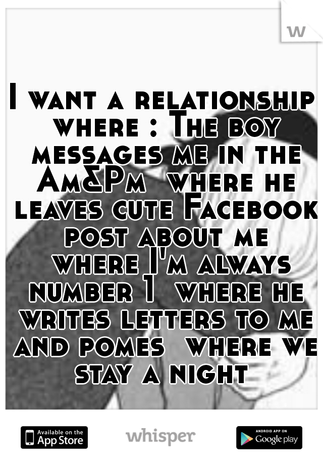 I want a relationship where : The boy messages me in the Am&Pm 
where he leaves cute Facebook post about me 
where I'm always number 1 
where he writes letters to me and pomes 
where we stay a night 