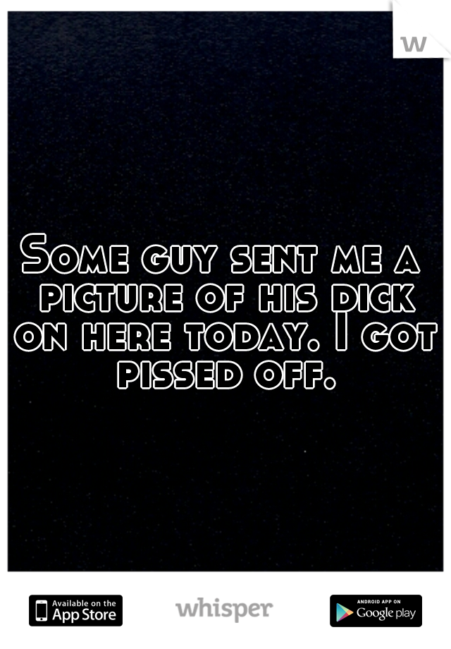 Some guy sent me a picture of his dick on here today. I got pissed off.