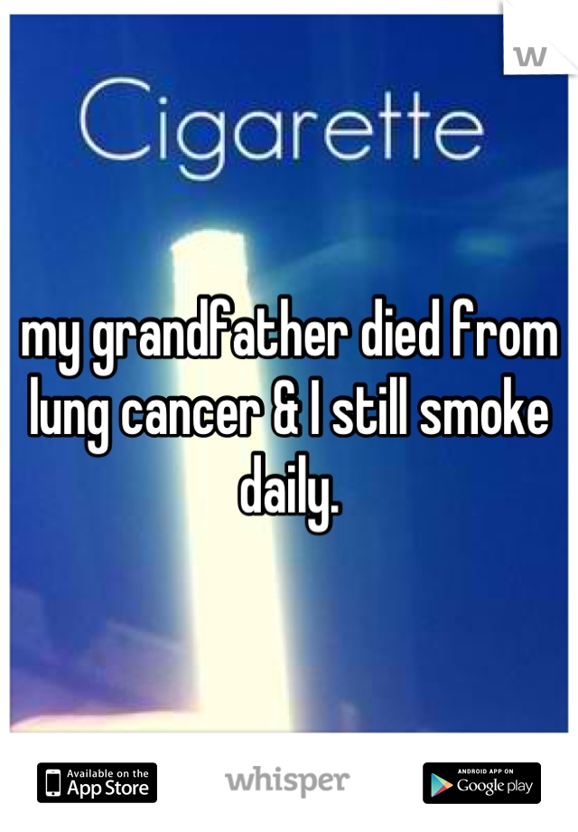 my grandfather died from lung cancer & I still smoke daily.