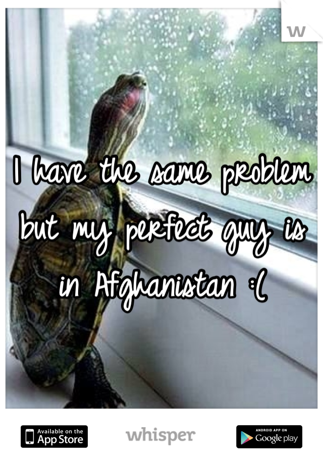 I have the same problem but my perfect guy is in Afghanistan :( 