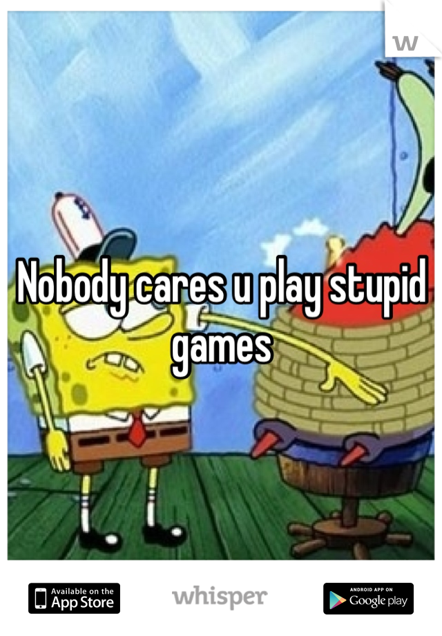 Nobody cares u play stupid games