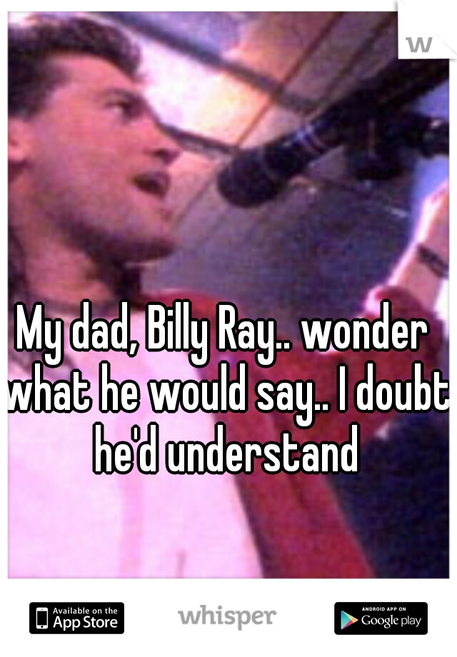 My dad, Billy Ray.. wonder what he would say.. I doubt he'd understand