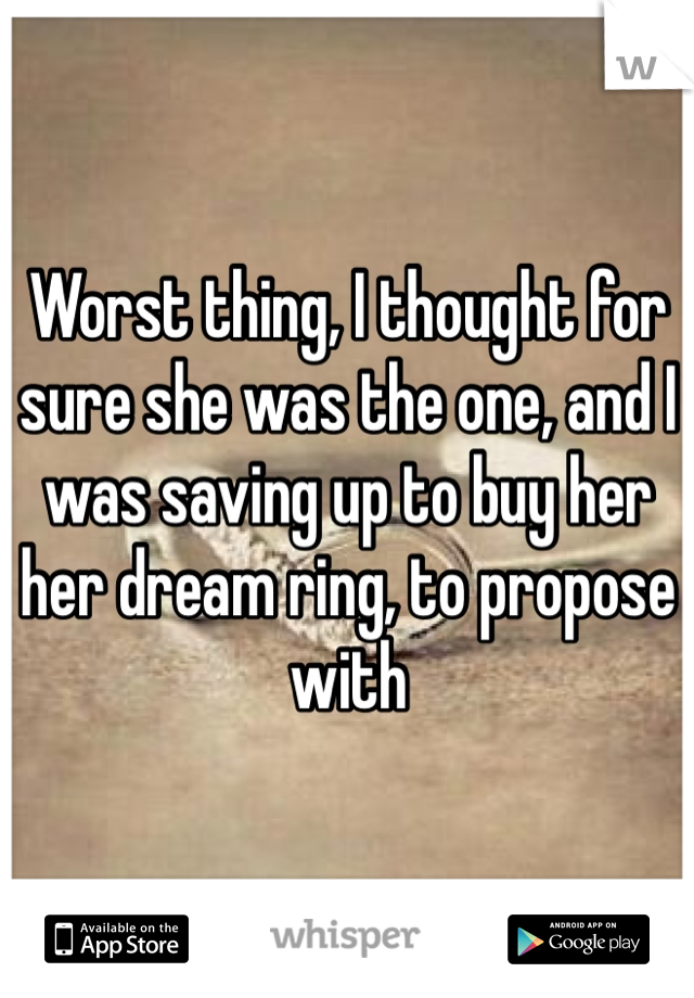 Worst thing, I thought for sure she was the one, and I was saving up to buy her her dream ring, to propose with