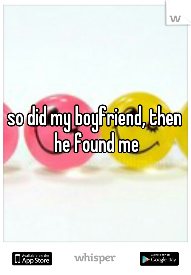 so did my boyfriend, then he found me