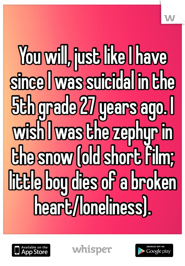 You will, just like I have since I was suicidal in the 5th grade 27 years ago. I wish I was the zephyr in the snow (old short film; little boy dies of a broken heart/loneliness). 