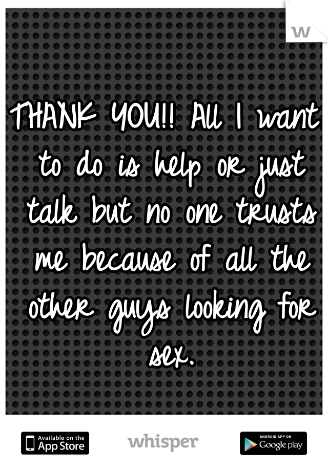 THANK YOU!! All I want to do is help or just talk but no one trusts me because of all the other guys looking for sex.