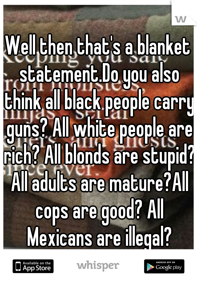 Well then that's a blanket statement.Do you also think all black people carry guns? All white people are rich? All blonds are stupid? All adults are mature?All cops are good? All Mexicans are illegal?