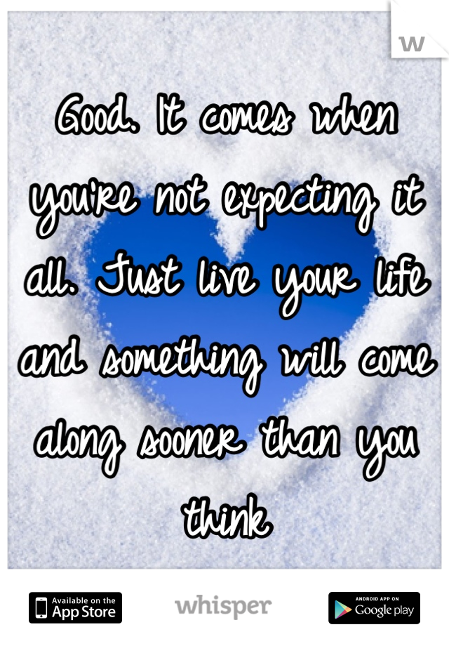Good. It comes when you're not expecting it all. Just live your life and something will come along sooner than you think