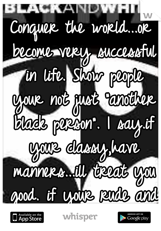 Conquer the world...or become very successful in life. Show people your not just "another black person". I say.if your classy,have manners...ill treat you good. if your rude and disrespectable.nope.