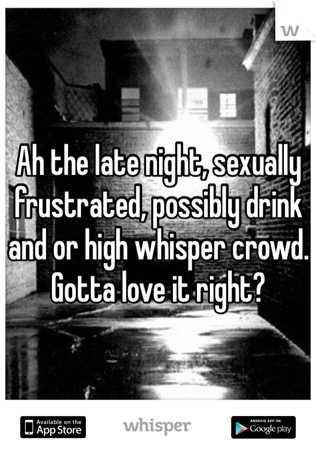 Ah the late night, sexually frustrated, possibly drink and or high whisper crowd. Gotta love it right?