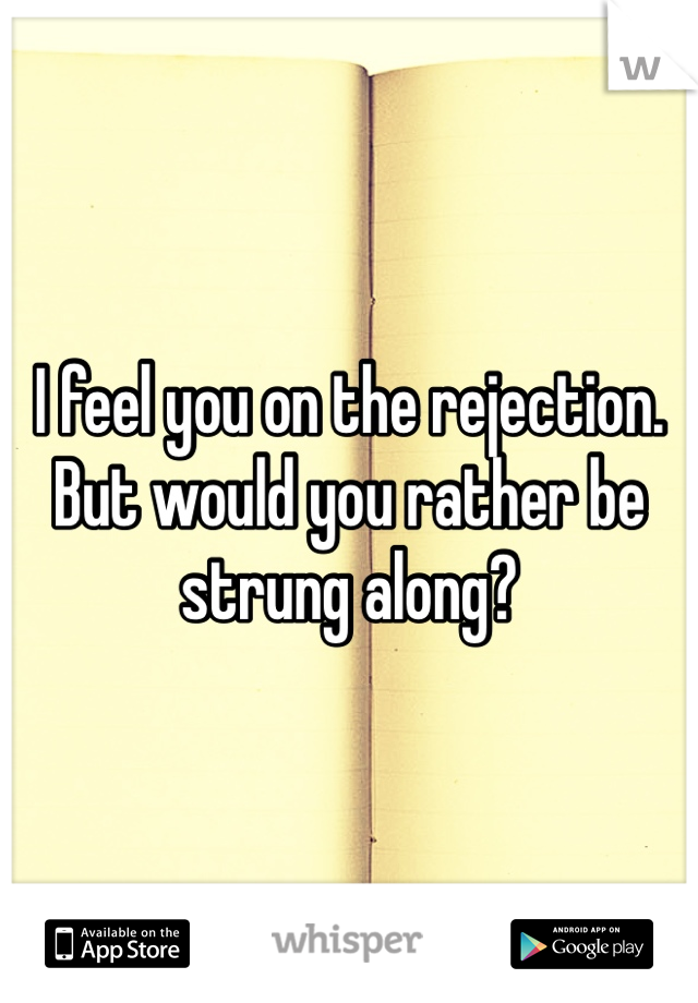 I feel you on the rejection. But would you rather be strung along? 