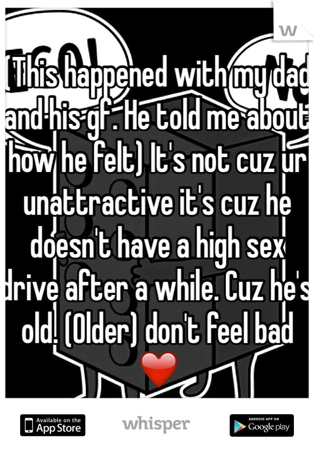 (This happened with my dad and his gf. He told me about how he felt) It's not cuz ur unattractive it's cuz he doesn't have a high sex drive after a while. Cuz he's old. (Older) don't feel bad ❤️