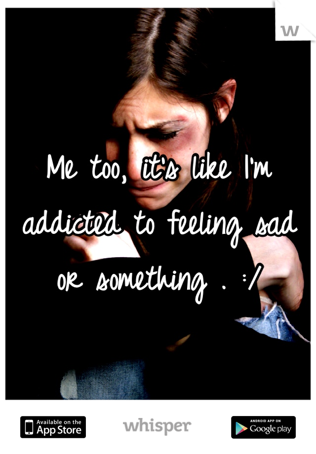 Me too, it's like I'm addicted to feeling sad or something . :/