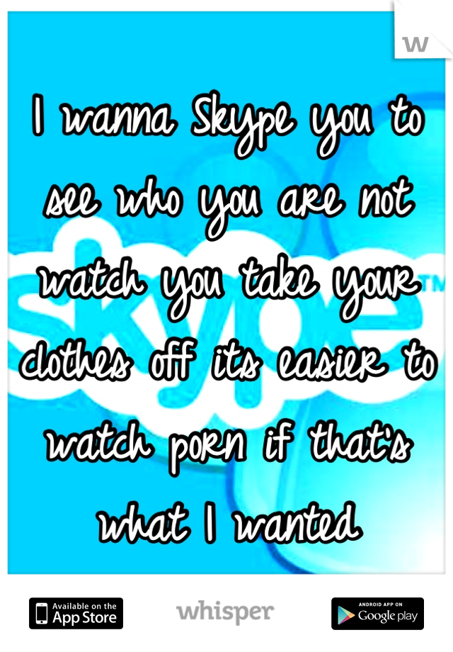 I wanna Skype you to see who you are not watch you take your clothes off its easier to watch porn if that's what I wanted