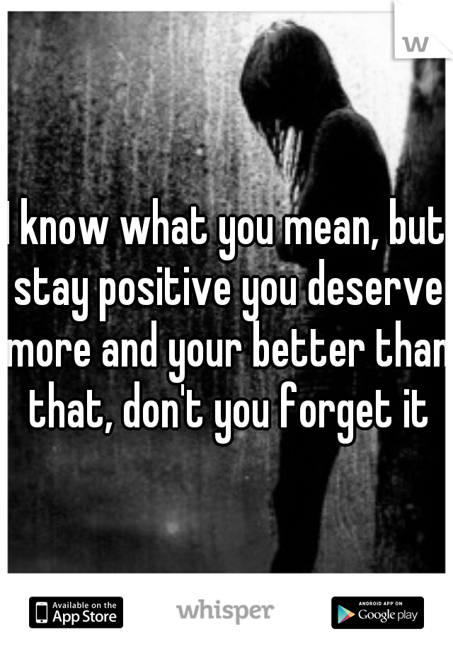 I know what you mean, but stay positive you deserve more and your better than that, don't you forget it