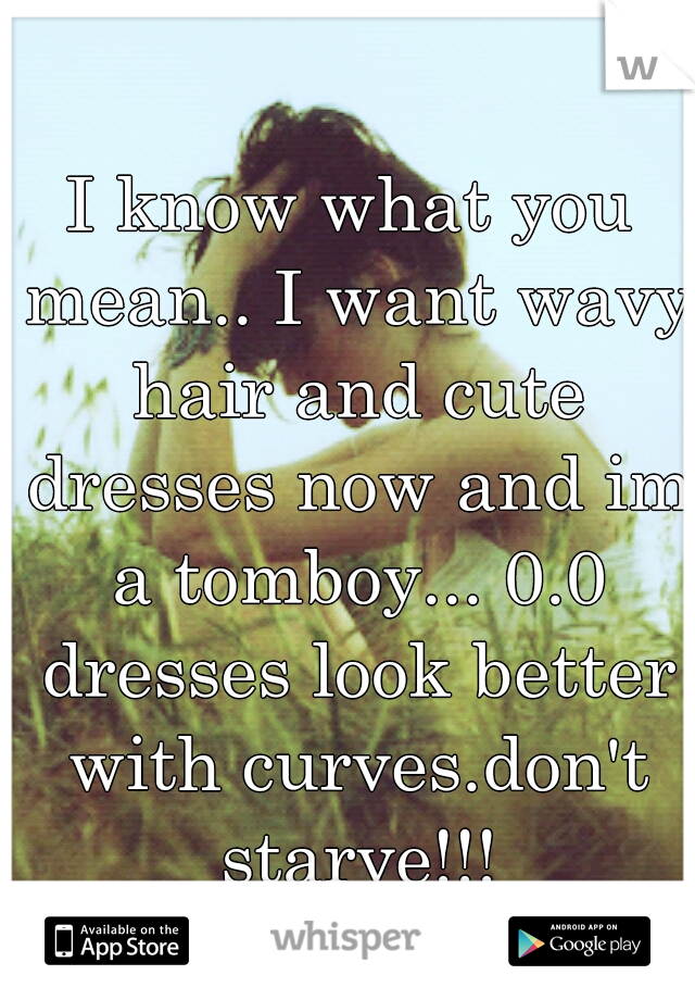 I know what you mean.. I want wavy hair and cute dresses now and im a tomboy... 0.0 dresses look better with curves.don't starve!!!