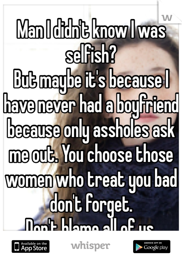 Man I didn't know I was selfish?
But maybe it's because I have never had a boyfriend because only assholes ask me out. You choose those women who treat you bad don't forget.
Don't blame all of us.