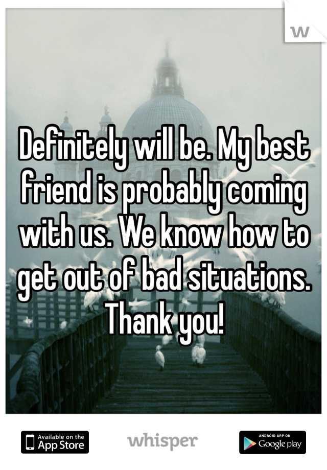 Definitely will be. My best friend is probably coming with us. We know how to get out of bad situations. Thank you!