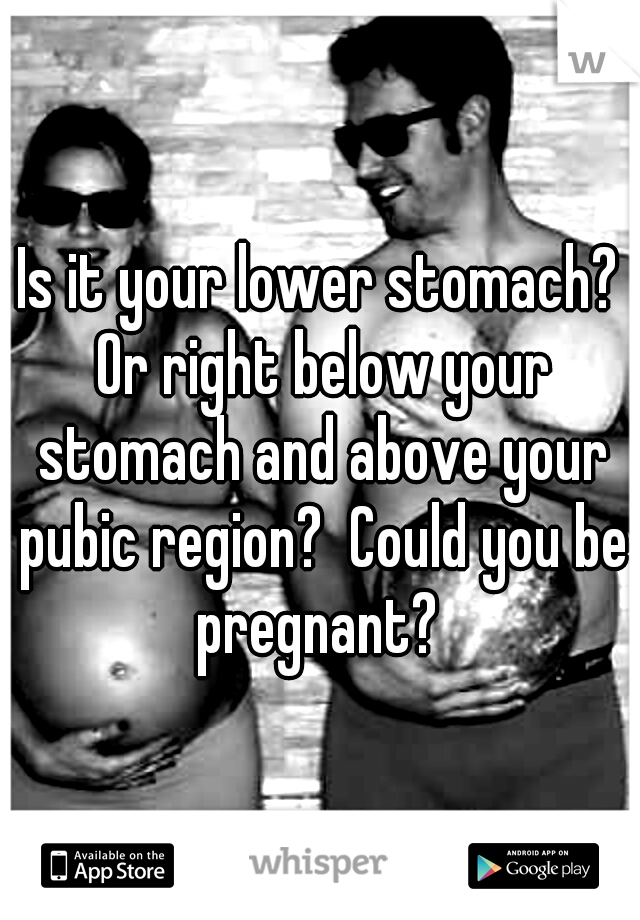 Is it your lower stomach? Or right below your stomach and above your pubic region?  Could you be pregnant? 