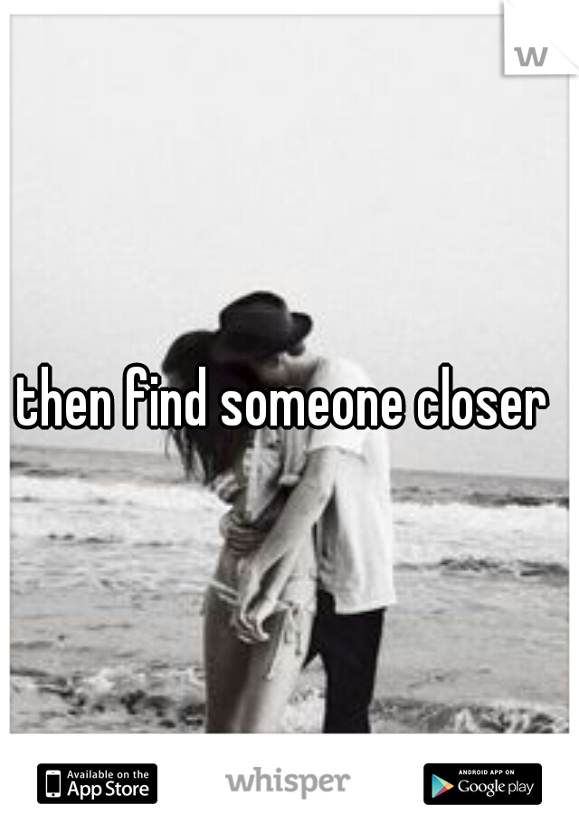 then find someone closer 