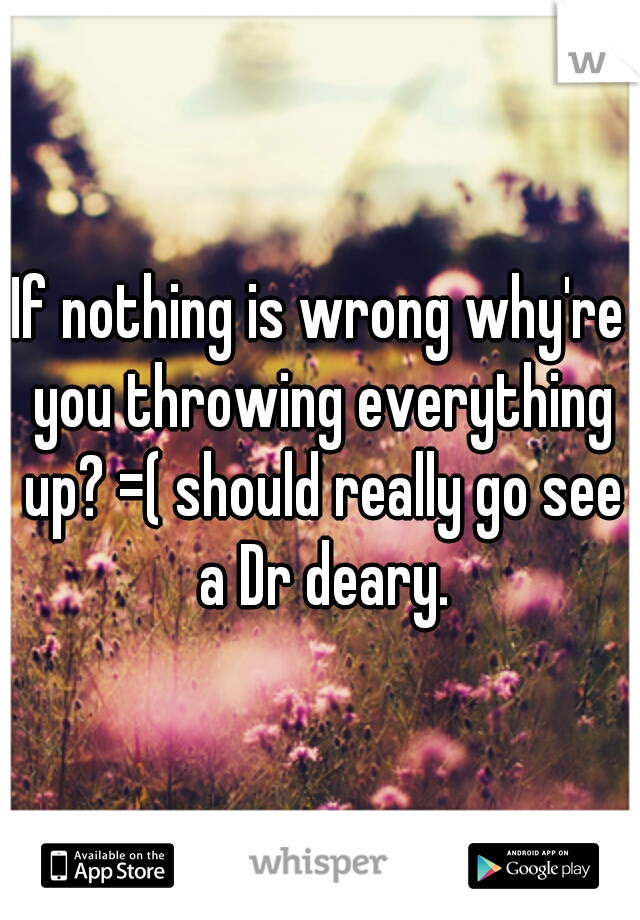 If nothing is wrong why're you throwing everything up? =( should really go see a Dr deary.