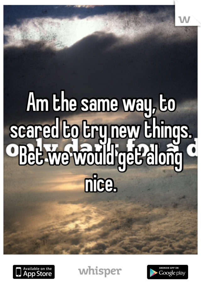 Am the same way, to scared to try new things. Bet we would get along nice.