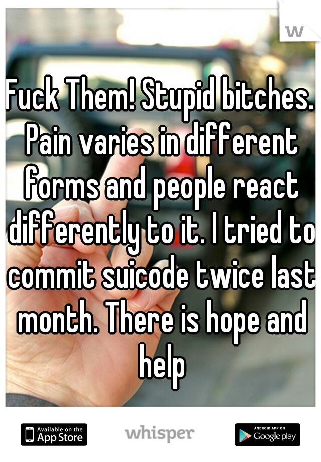 Fuck Them! Stupid bitches. Pain varies in different forms and people react differently to it. I tried to commit suicode twice last month. There is hope and help