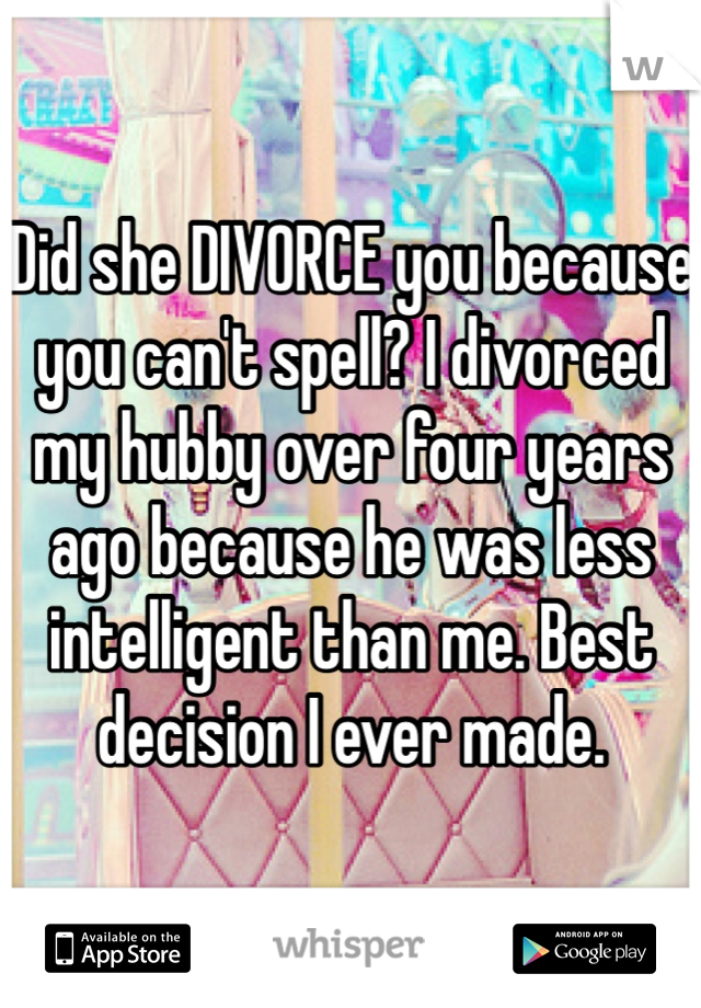 Did she DIVORCE you because you can't spell? I divorced my hubby over four years ago because he was less intelligent than me. Best decision I ever made. 