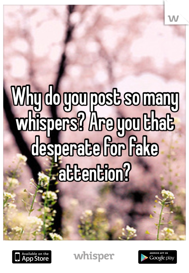 Why do you post so many whispers? Are you that desperate for fake attention? 