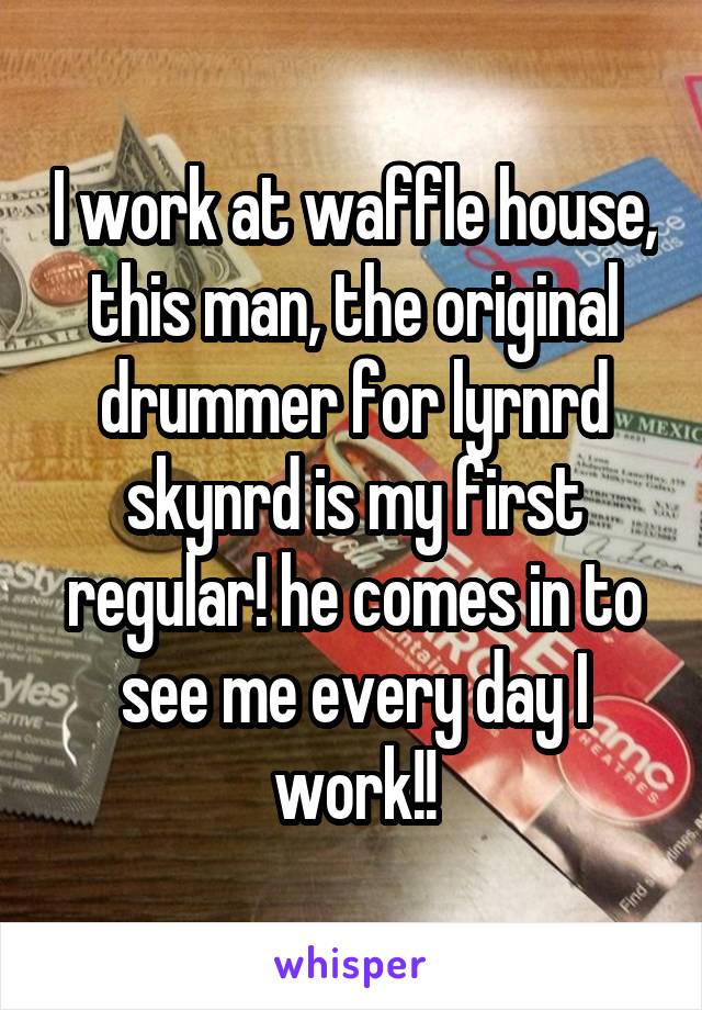 I work at waffle house, this man, the original drummer for lyrnrd skynrd is my first regular! he comes in to see me every day I work!!