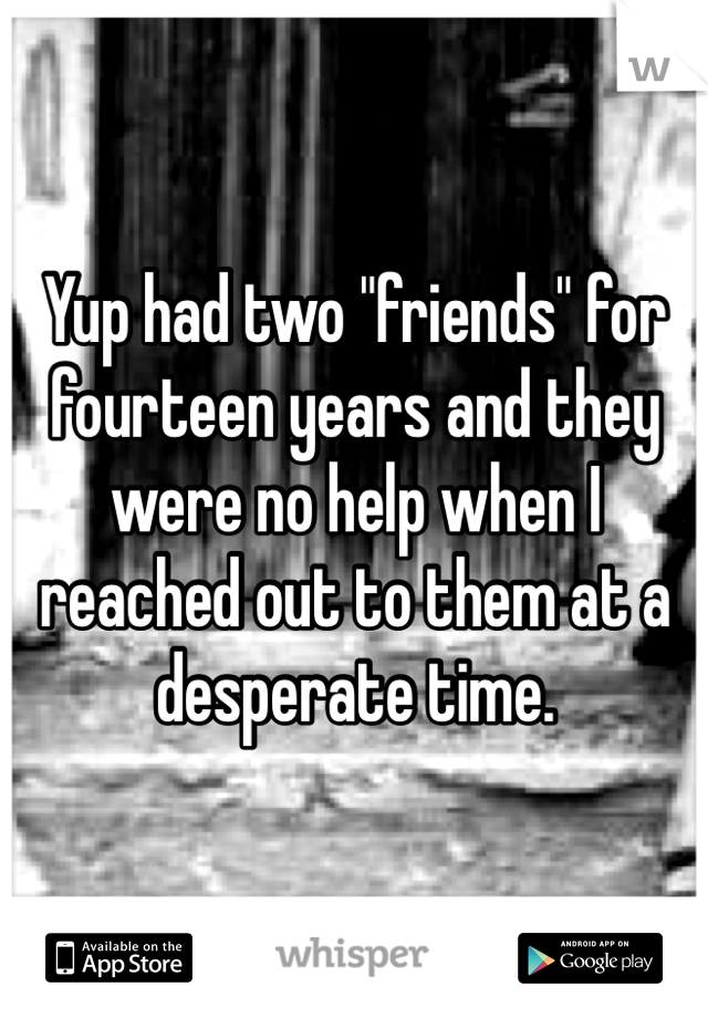 Yup had two "friends" for fourteen years and they were no help when I reached out to them at a desperate time.