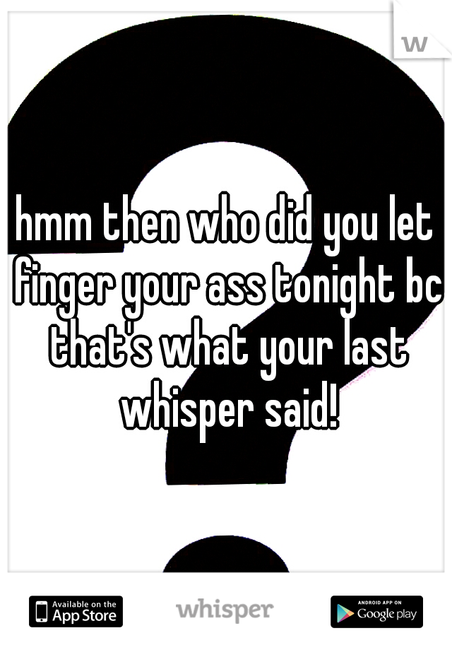 hmm then who did you let finger your ass tonight bc that's what your last whisper said!