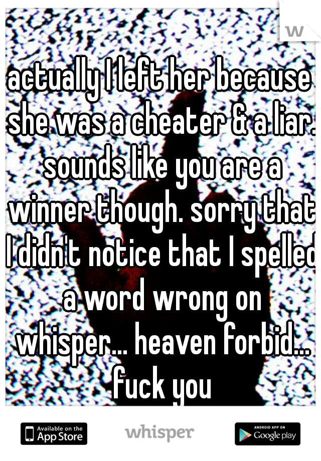 actually I left her because she was a cheater & a liar. sounds like you are a winner though. sorry that I didn't notice that I spelled a word wrong on whisper... heaven forbid... fuck you