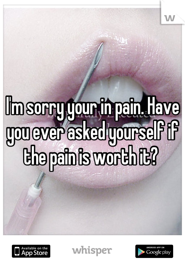 I'm sorry your in pain. Have you ever asked yourself if the pain is worth it? 