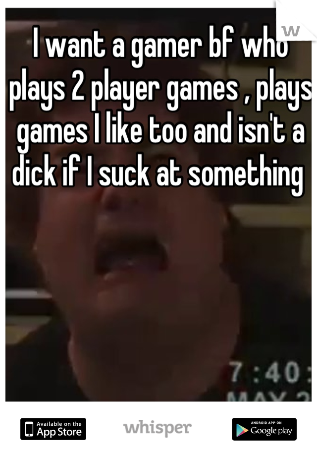 I want a gamer bf who plays 2 player games , plays games I like too and isn't a dick if I suck at something 