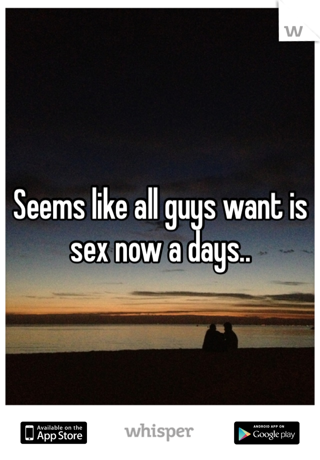 Seems like all guys want is sex now a days.. 