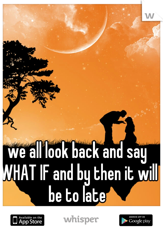 we all look back and say WHAT IF and by then it will be to late 
