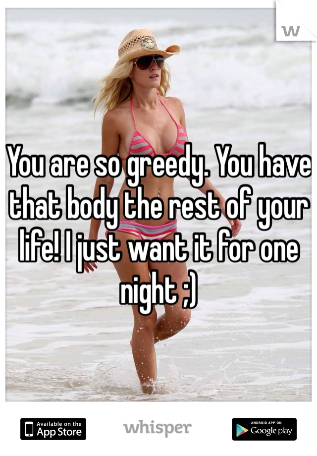You are so greedy. You have that body the rest of your life! I just want it for one night ;)