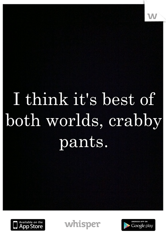 I think it's best of both worlds, crabby pants.